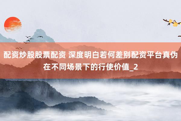 配资炒股股票配资 深度明白若何差别配资平台真伪在不同场景下的行使价值_2
