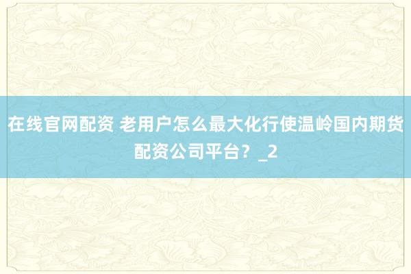 在线官网配资 老用户怎么最大化行使温岭国内期货配资公司平台？_2
