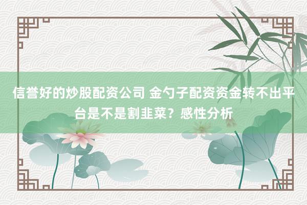 信誉好的炒股配资公司 金勺子配资资金转不出平台是不是割韭菜？感性分析