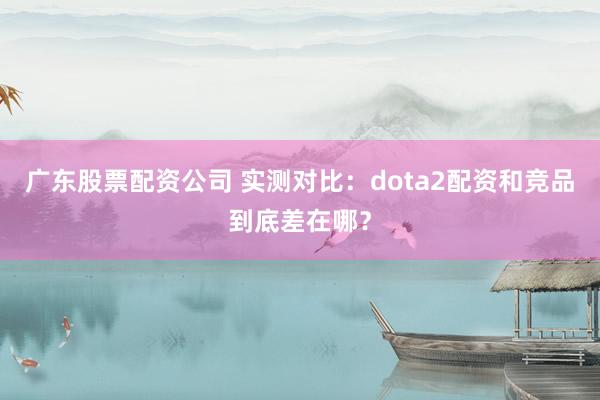 广东股票配资公司 实测对比：dota2配资和竞品到底差在哪？
