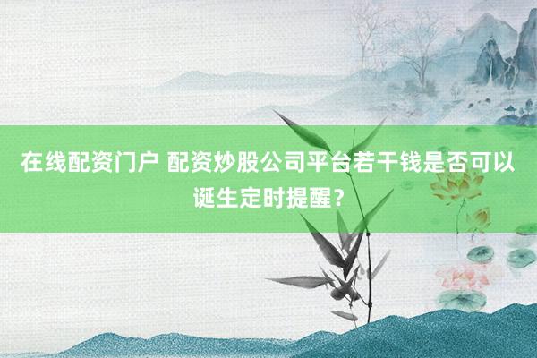 在线配资门户 配资炒股公司平台若干钱是否可以诞生定时提醒？