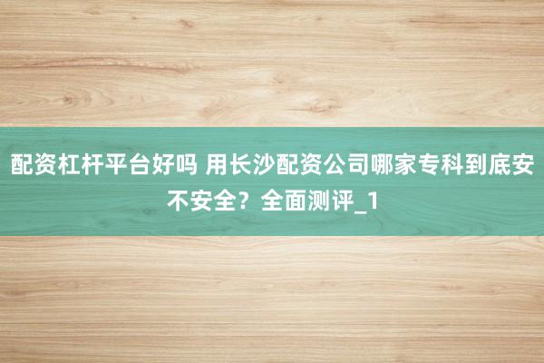 配资杠杆平台好吗 用长沙配资公司哪家专科到底安不安全？全面测评_1