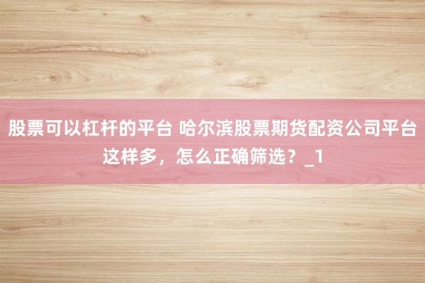 股票可以杠杆的平台 哈尔滨股票期货配资公司平台这样多，怎么正确筛选？_1