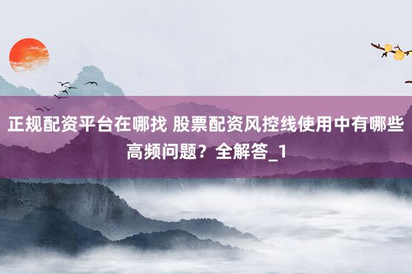 正规配资平台在哪找 股票配资风控线使用中有哪些高频问题?全解答_1