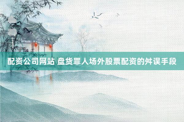 配资公司网站 盘货罪人场外股票配资的舛误手段