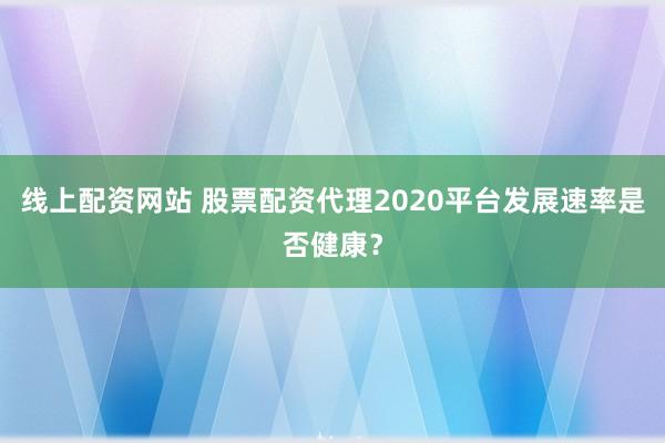 线上配资网站 股票配资代理2020平台发展速率是否健康？
