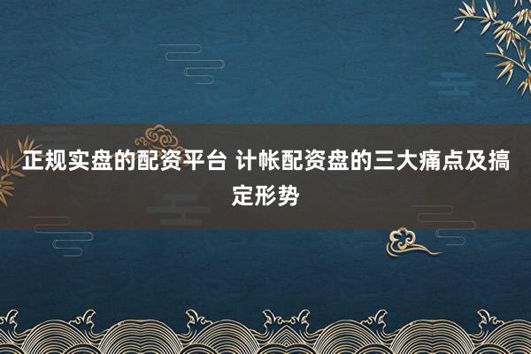 正规实盘的配资平台 计帐配资盘的三大痛点及搞定形势