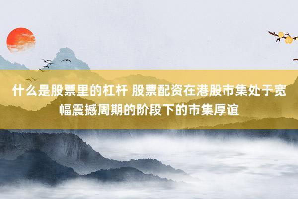 什么是股票里的杠杆 股票配资在港股市集处于宽幅震撼周期的阶段下的市集厚谊