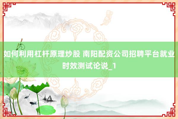 如何利用杠杆原理炒股 南阳配资公司招聘平台就业时效测试论说_1