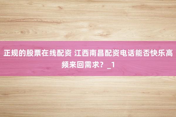 正规的股票在线配资 江西南昌配资电话能否快乐高频来回需求？_1