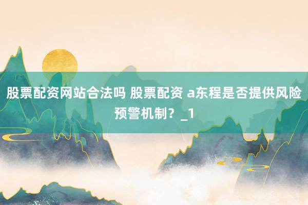 股票配资网站合法吗 股票配资 a东程是否提供风险预警机制？_1