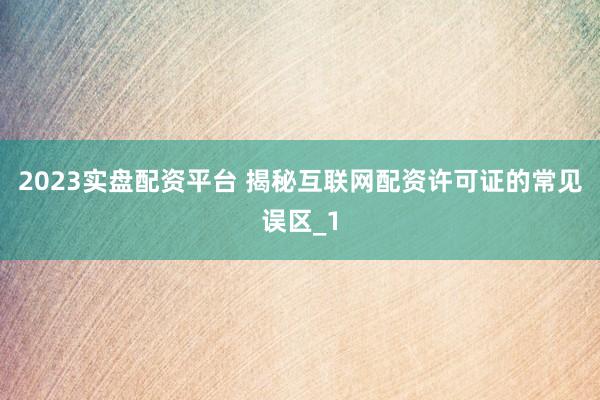 2023实盘配资平台 揭秘互联网配资许可证的常见误区_1